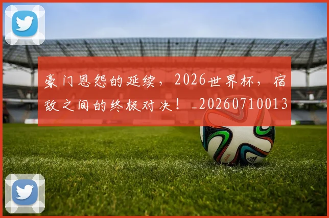 豪门恩怨的延续，2026世界杯，宿敌之间的终极对决！_20260710013832
