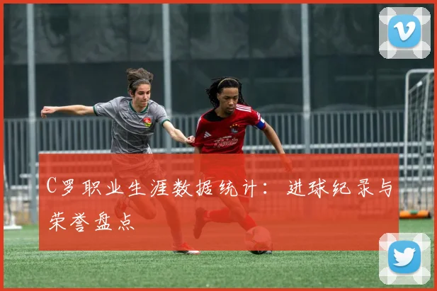C罗职业生涯数据统计：进球纪录与荣誉盘点