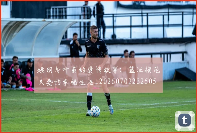 姚明与叶莉的爱情故事：篮坛模范夫妻的幸福生活_20260703232505