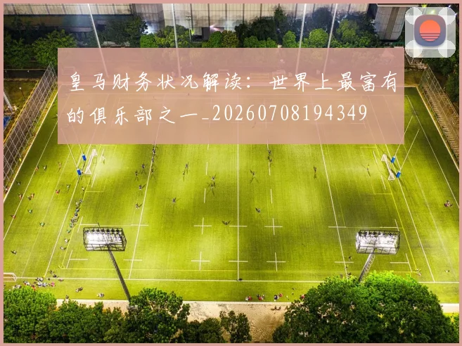 皇马财务状况解读:世界上最富有的俱乐部之一_20260708194349