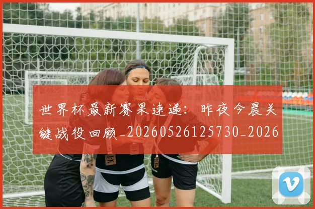 世界杯最新赛果速递：昨夜今晨关键战役回顾_20260526125730_20260702195849