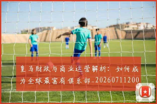 皇马财政与商业运营解析：如何成为全球最富有俱乐部_20260711200822