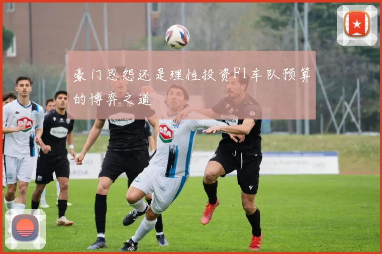豪门恩怨还是理性投资F1车队预算的博弈之道