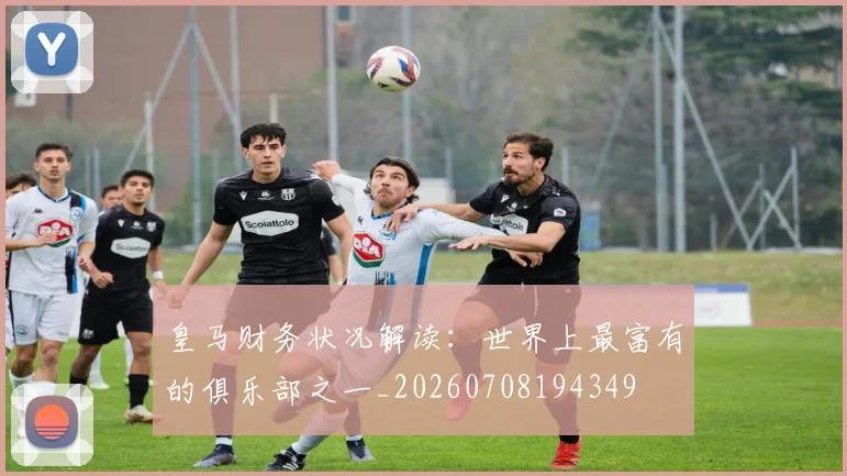 皇马财务状况解读：世界上最富有的俱乐部之一_20260708194349