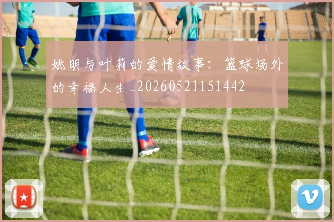 姚明与叶莉的爱情故事：篮球场外的幸福人生_20260521151442