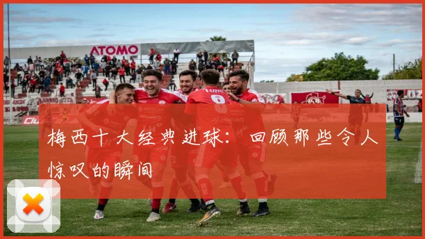梅西十大经典进球：回顾那些令人惊叹的瞬间