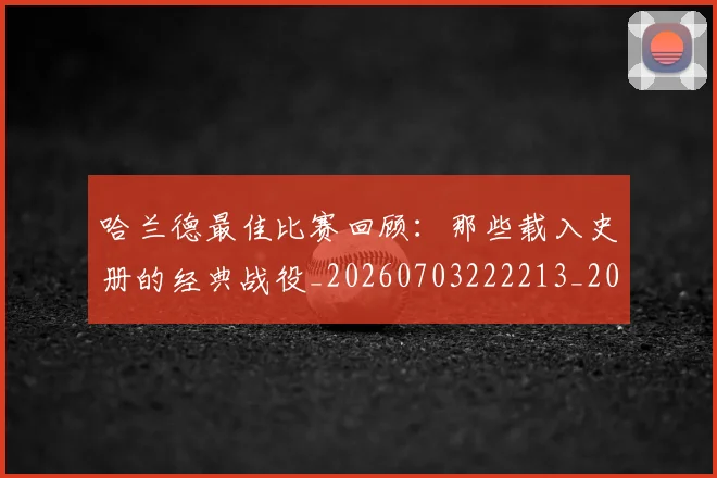 哈兰德最佳比赛回顾：那些载入史册的经典战役_20260703222213_20260719155935