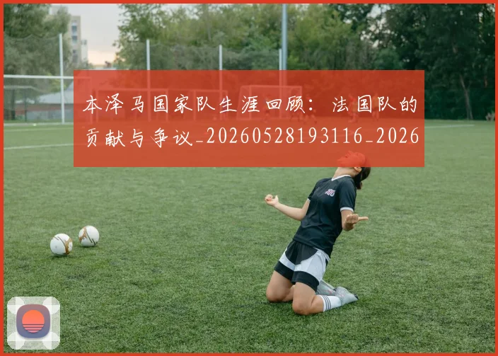 本泽马国家队生涯回顾：法国队的贡献与争议_20260528193116_20260707021806