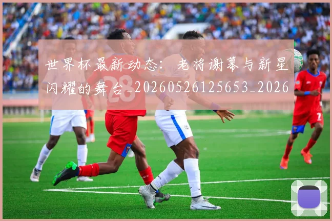 世界杯最新动态：老将谢幕与新星闪耀的舞台_20260526125653_20260702174253