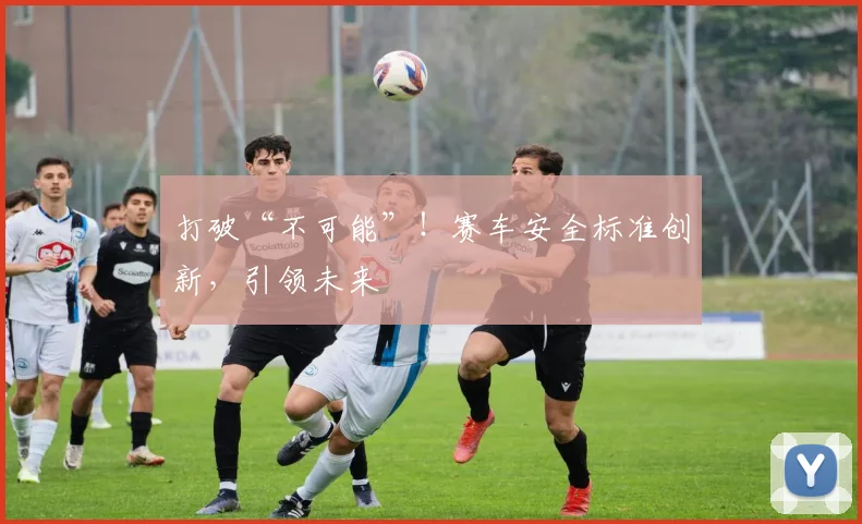 打破“不可能”!赛车安全标准创新,引领未来