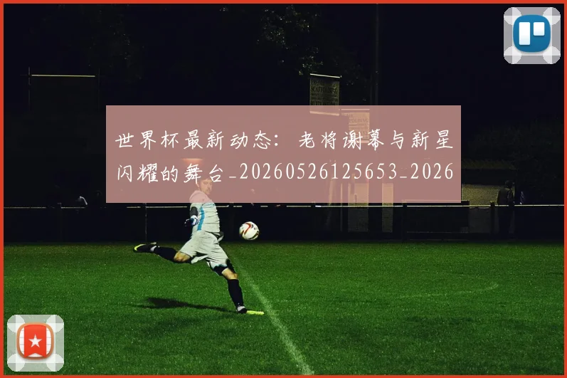 世界杯最新动态：老将谢幕与新星闪耀的舞台_20260526125653_20260715191422