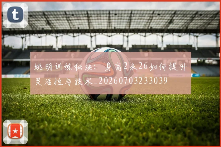 姚明训练秘诀：身高2米26如何提升灵活性与技术_20260703233039
