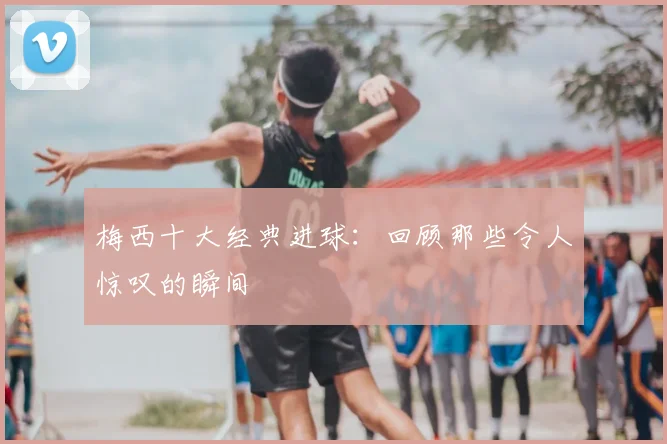 梅西十大经典进球：回顾那些令人惊叹的瞬间