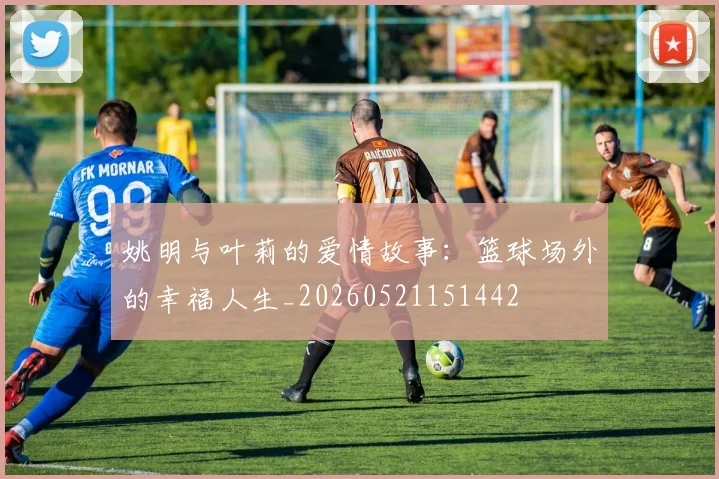 姚明与叶莉的爱情故事：篮球场外的幸福人生_20260521151442