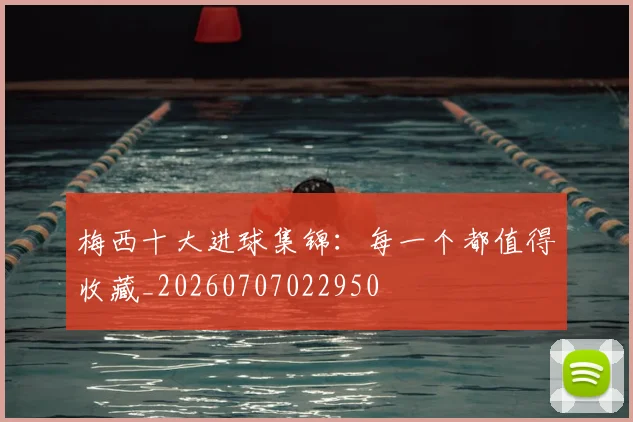 梅西十大进球集锦:每一个都值得收藏_20260707022950