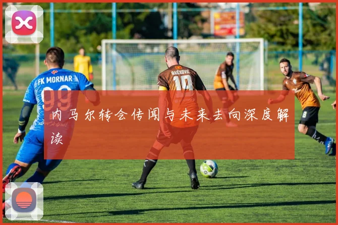 内马尔转会传闻与未来去向深度解读