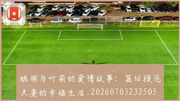 姚明与叶莉的爱情故事：篮坛模范夫妻的幸福生活_20260703232505