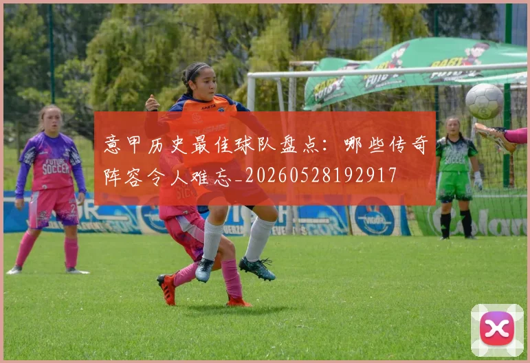 意甲历史最佳球队盘点:哪些传奇阵容令人难忘_20260528192917